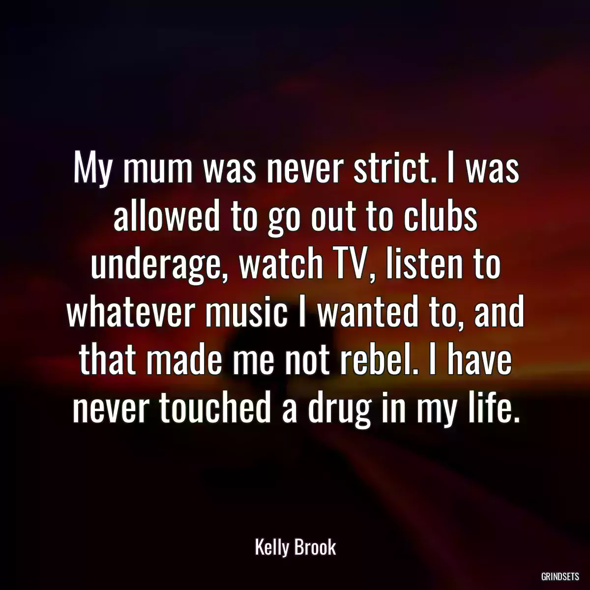 My mum was never strict. I was allowed to go out to clubs underage, watch TV, listen to whatever music I wanted to, and that made me not rebel. I have never touched a drug in my life.