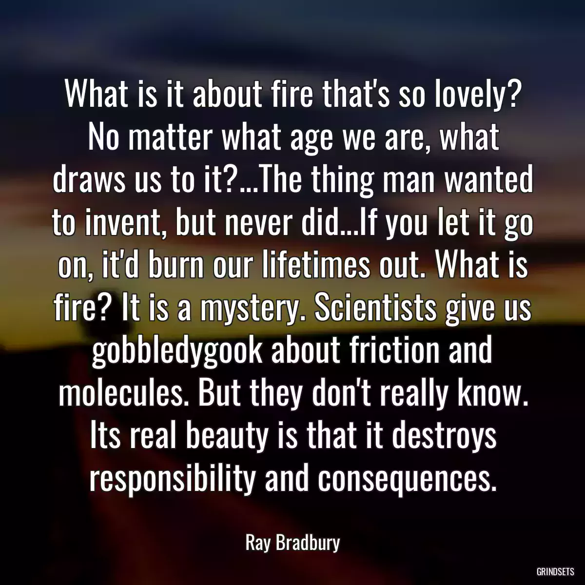 What is it about fire that\'s so lovely? No matter what age we are, what draws us to it?...The thing man wanted to invent, but never did...If you let it go on, it\'d burn our lifetimes out. What is fire? It is a mystery. Scientists give us gobbledygook about friction and molecules. But they don\'t really know. Its real beauty is that it destroys responsibility and consequences.