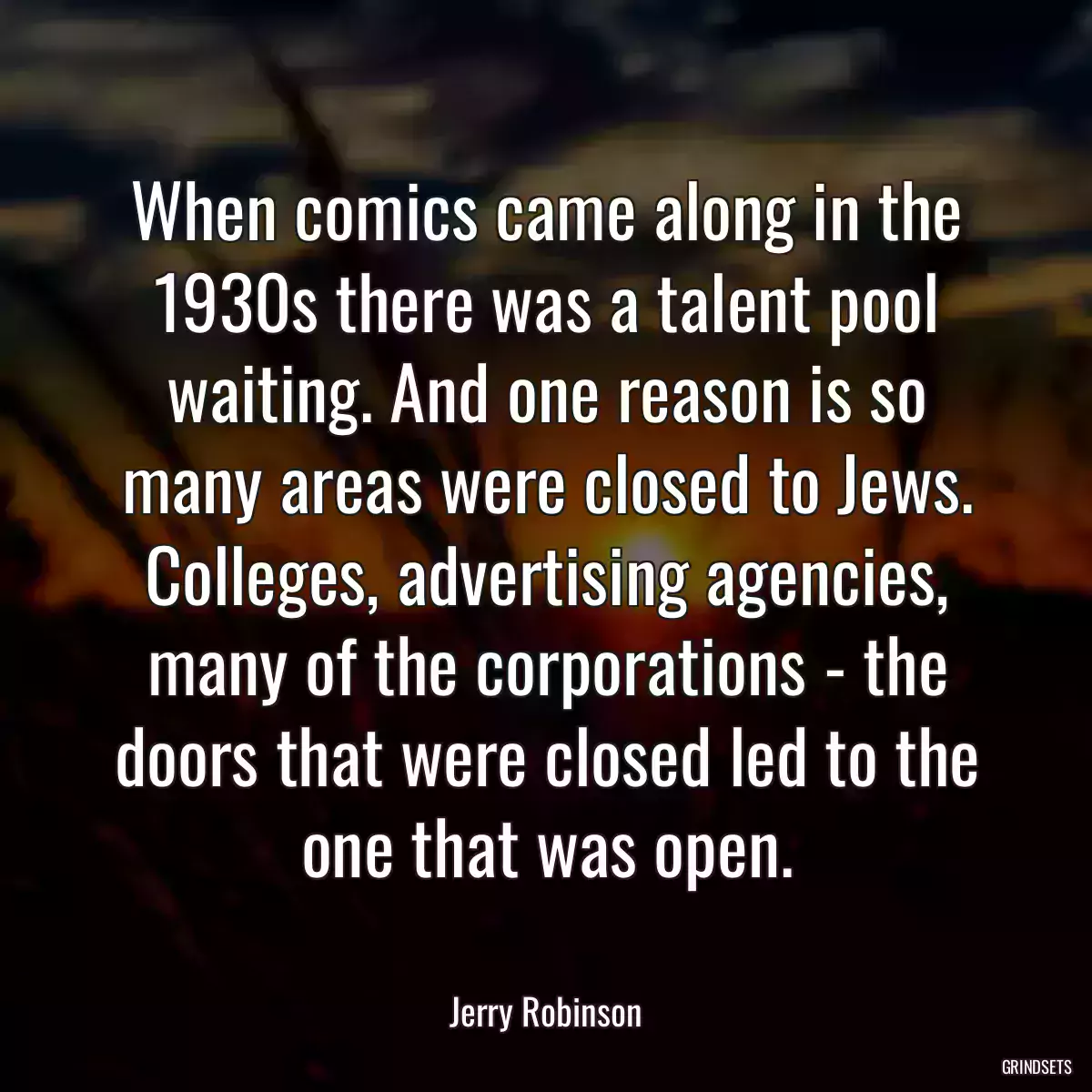 When comics came along in the 1930s there was a talent pool waiting. And one reason is so many areas were closed to Jews. Colleges, advertising agencies, many of the corporations - the doors that were closed led to the one that was open.