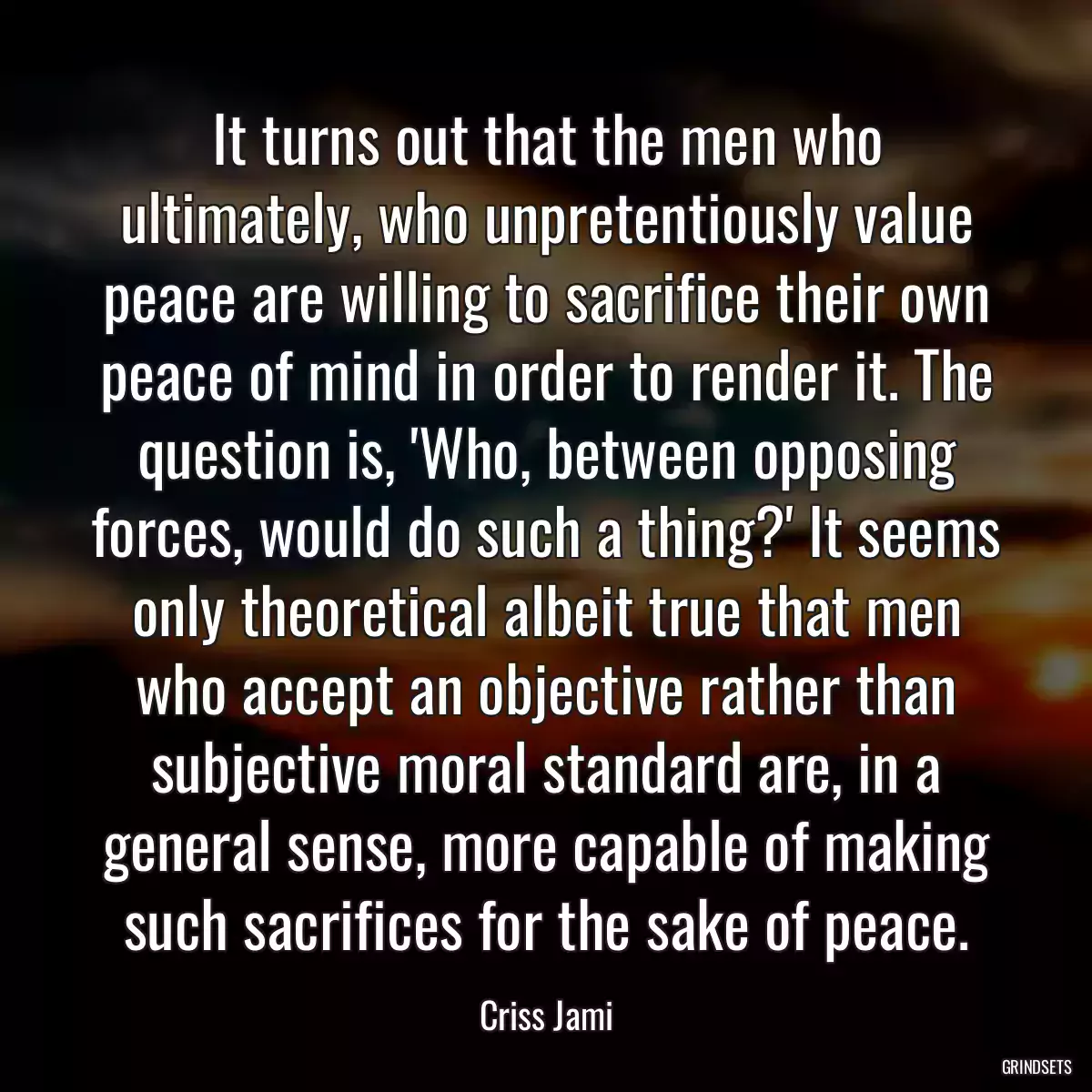 It turns out that the men who ultimately, who unpretentiously value peace are willing to sacrifice their own peace of mind in order to render it. The question is, \'Who, between opposing forces, would do such a thing?\' It seems only theoretical albeit true that men who accept an objective rather than subjective moral standard are, in a general sense, more capable of making such sacrifices for the sake of peace.