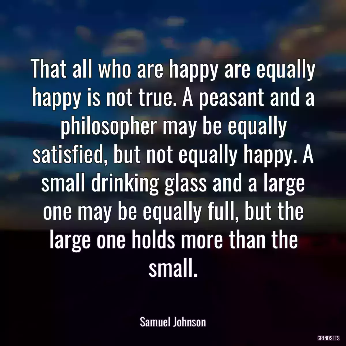 That all who are happy are equally happy is not true. A peasant and a philosopher may be equally satisfied, but not equally happy. A small drinking glass and a large one may be equally full, but the large one holds more than the small.