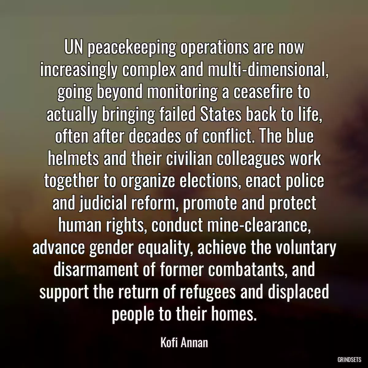 UN peacekeeping operations are now increasingly complex and multi-dimensional, going beyond monitoring a ceasefire to actually bringing failed States back to life, often after decades of conflict. The blue helmets and their civilian colleagues work together to organize elections, enact police and judicial reform, promote and protect human rights, conduct mine-clearance, advance gender equality, achieve the voluntary disarmament of former combatants, and support the return of refugees and displaced people to their homes.