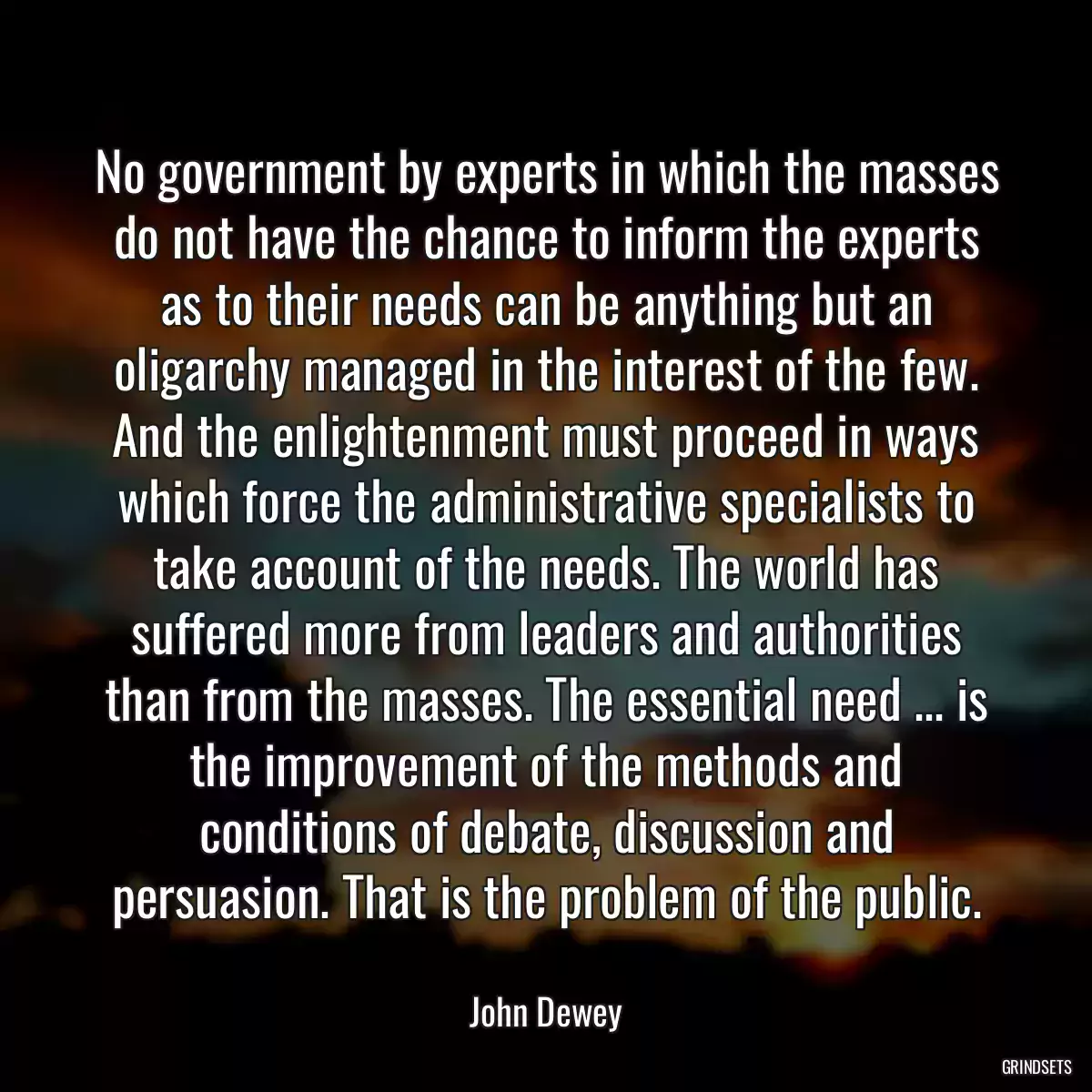 No government by experts in which the masses do not have the chance to inform the experts as to their needs can be anything but an oligarchy managed in the interest of the few. And the enlightenment must proceed in ways which force the administrative specialists to take account of the needs. The world has suffered more from leaders and authorities than from the masses. The essential need ... is the improvement of the methods and conditions of debate, discussion and persuasion. That is the problem of the public.