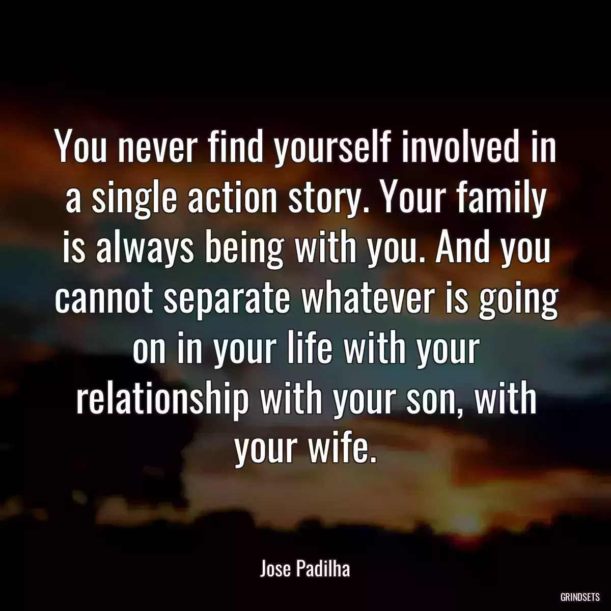 You never find yourself involved in a single action story. Your family is always being with you. And you cannot separate whatever is going on in your life with your relationship with your son, with your wife.