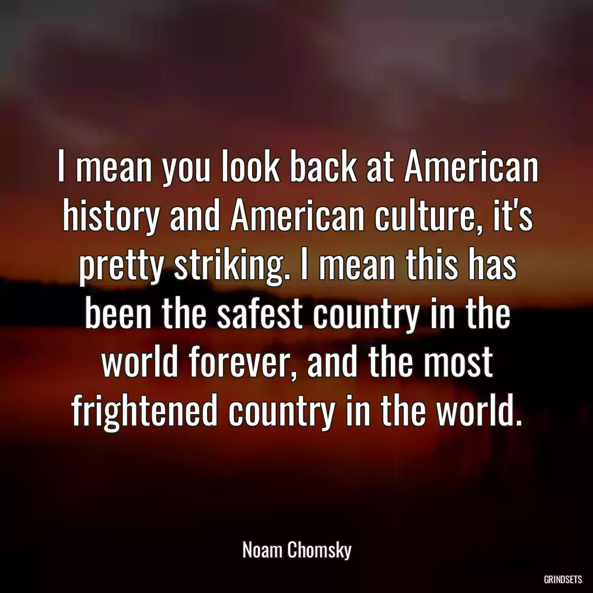 I mean you look back at American history and American culture, it\'s pretty striking. I mean this has been the safest country in the world forever, and the most frightened country in the world.