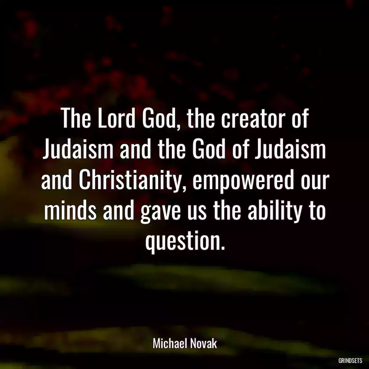 The Lord God, the creator of Judaism and the God of Judaism and Christianity, empowered our minds and gave us the ability to question.