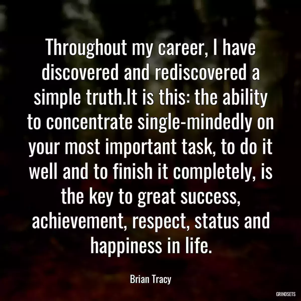 Throughout my career, I have discovered and rediscovered a simple truth.It is this: the ability to concentrate single-mindedly on your most important task, to do it well and to finish it completely, is the key to great success, achievement, respect, status and happiness in life.