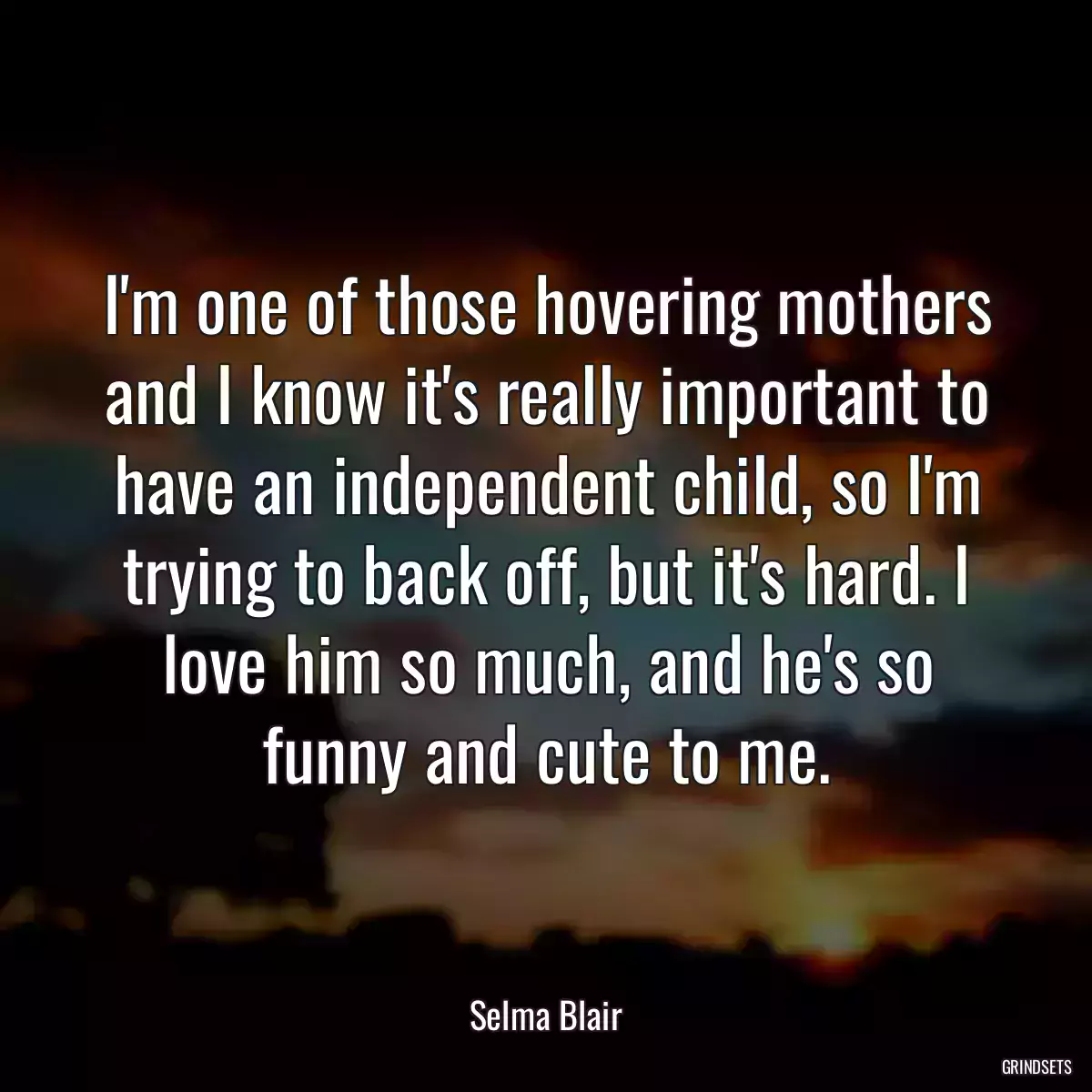 I\'m one of those hovering mothers and I know it\'s really important to have an independent child, so I\'m trying to back off, but it\'s hard. I love him so much, and he\'s so funny and cute to me.