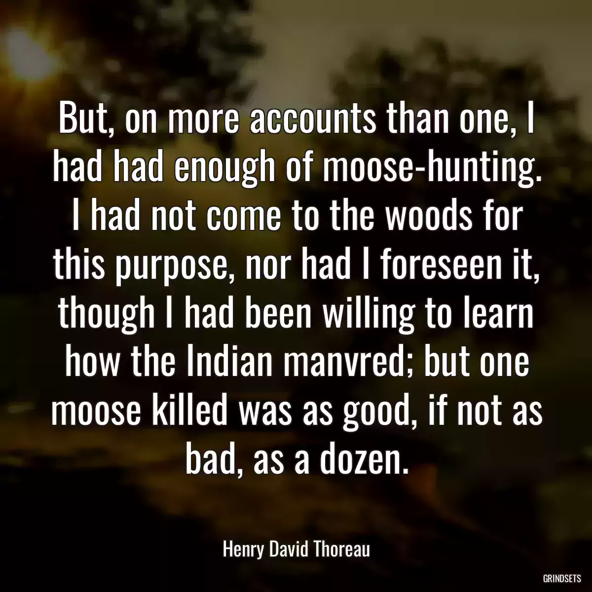 But, on more accounts than one, I had had enough of moose-hunting. I had not come to the woods for this purpose, nor had I foreseen it, though I had been willing to learn how the Indian manvred; but one moose killed was as good, if not as bad, as a dozen.