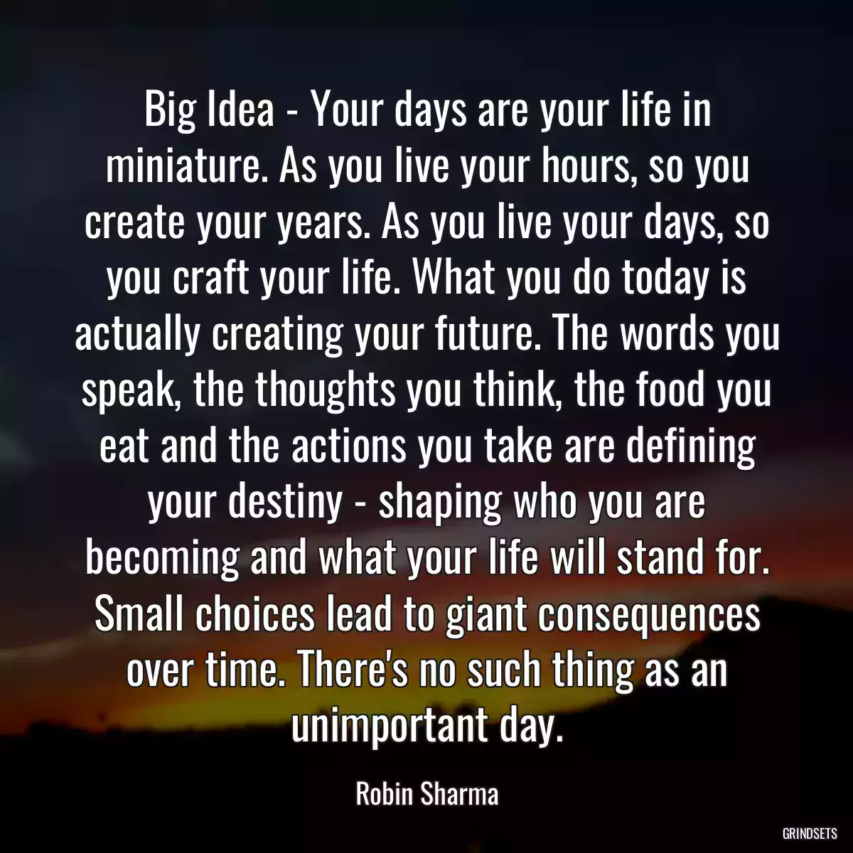 Big Idea - Your days are your life in miniature. As you live your hours, so you create your years. As you live your days, so you craft your life. What you do today is actually creating your future. The words you speak, the thoughts you think, the food you eat and the actions you take are defining your destiny - shaping who you are becoming and what your life will stand for. Small choices lead to giant consequences over time. There\'s no such thing as an unimportant day.