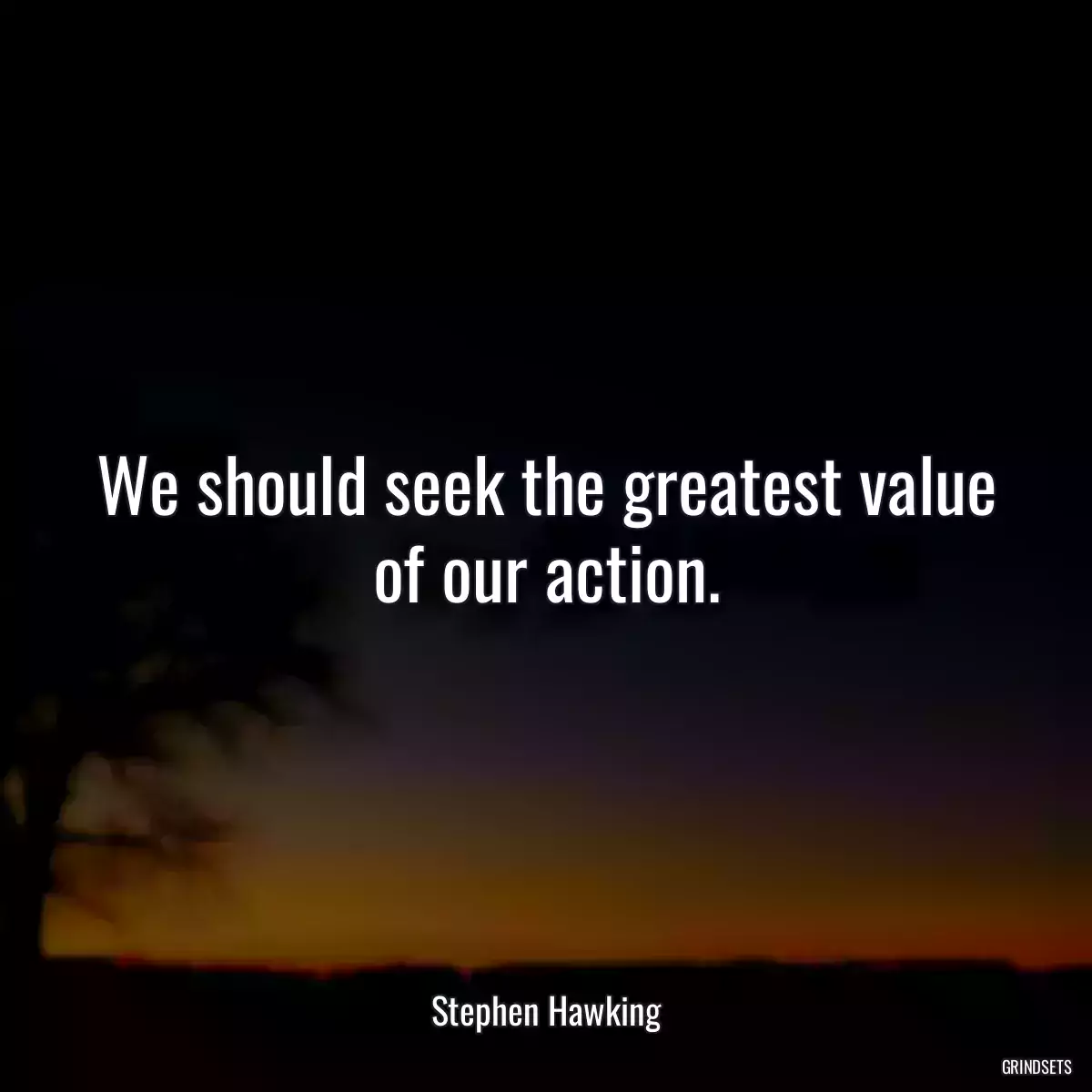 We should seek the greatest value of our action.