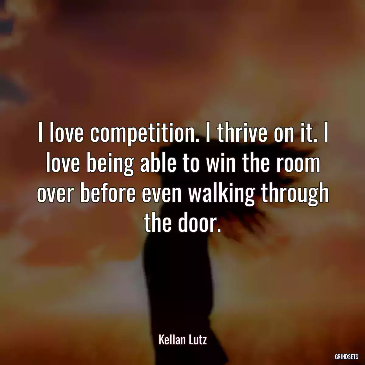 I love competition. I thrive on it. I love being able to win the room over before even walking through the door.