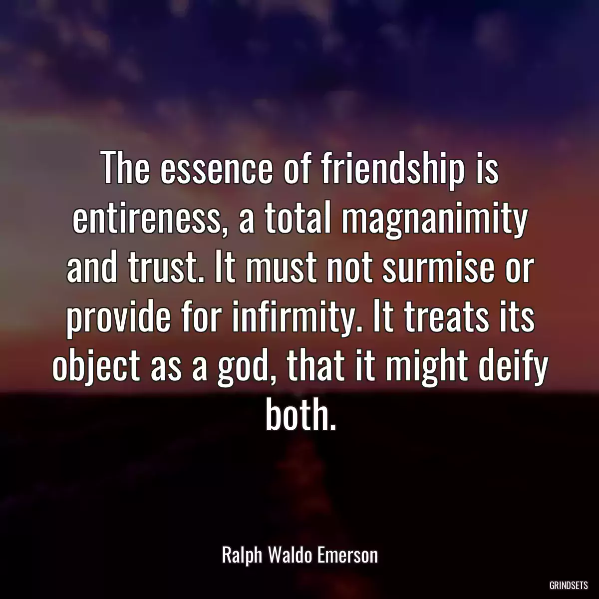 The essence of friendship is entireness, a total magnanimity and trust. It must not surmise or provide for infirmity. It treats its object as a god, that it might deify both.