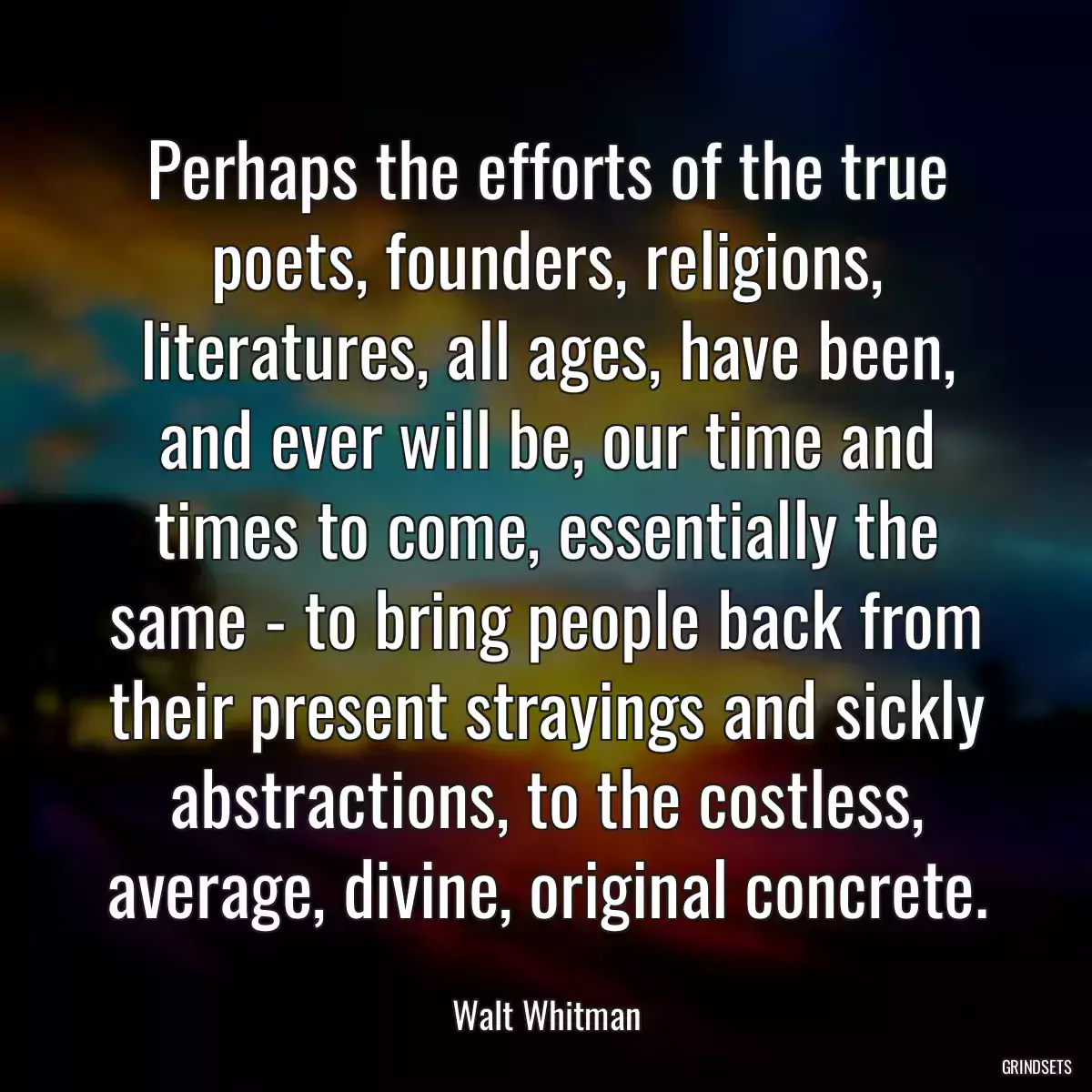 Perhaps the efforts of the true poets, founders, religions, literatures, all ages, have been, and ever will be, our time and times to come, essentially the same - to bring people back from their present strayings and sickly abstractions, to the costless, average, divine, original concrete.