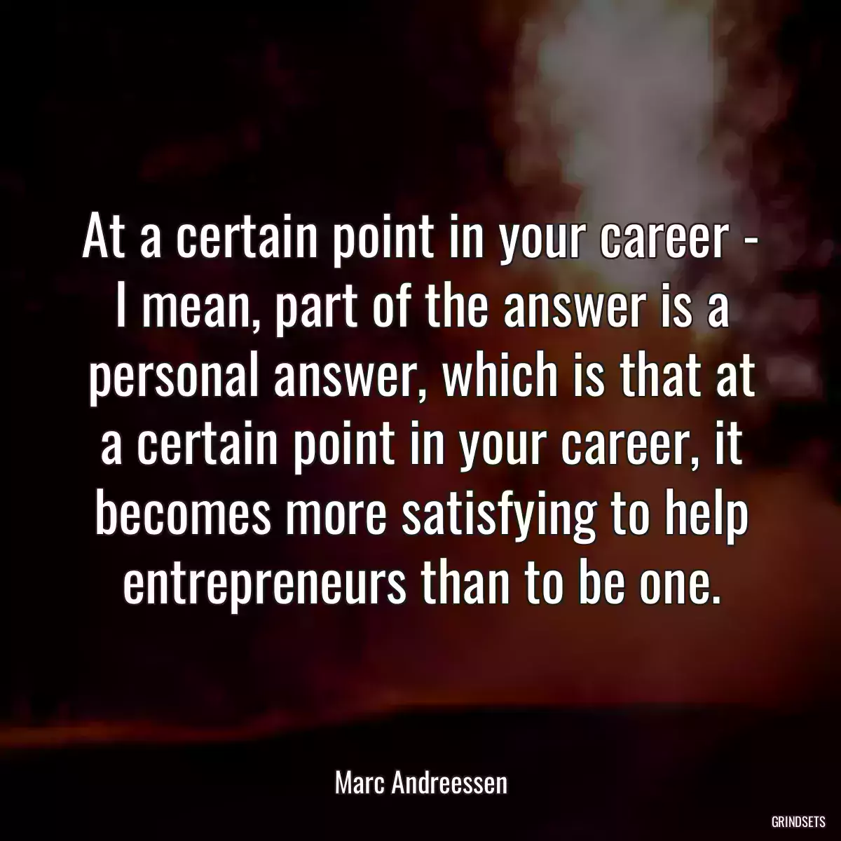 At a certain point in your career - I mean, part of the answer is a personal answer, which is that at a certain point in your career, it becomes more satisfying to help entrepreneurs than to be one.