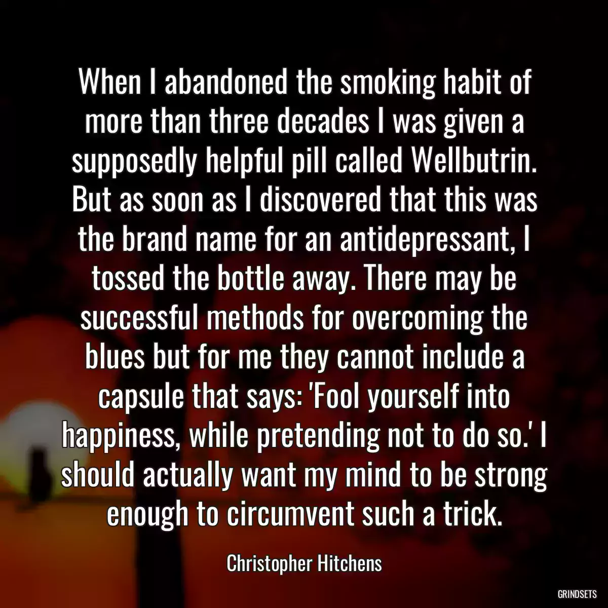 When I abandoned the smoking habit of more than three decades I was given a supposedly helpful pill called Wellbutrin. But as soon as I discovered that this was the brand name for an antidepressant, I tossed the bottle away. There may be successful methods for overcoming the blues but for me they cannot include a capsule that says: \'Fool yourself into happiness, while pretending not to do so.\' I should actually want my mind to be strong enough to circumvent such a trick.