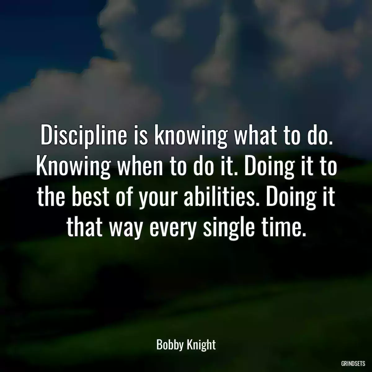 Discipline is knowing what to do. Knowing when to do it. Doing it to the best of your abilities. Doing it that way every single time.