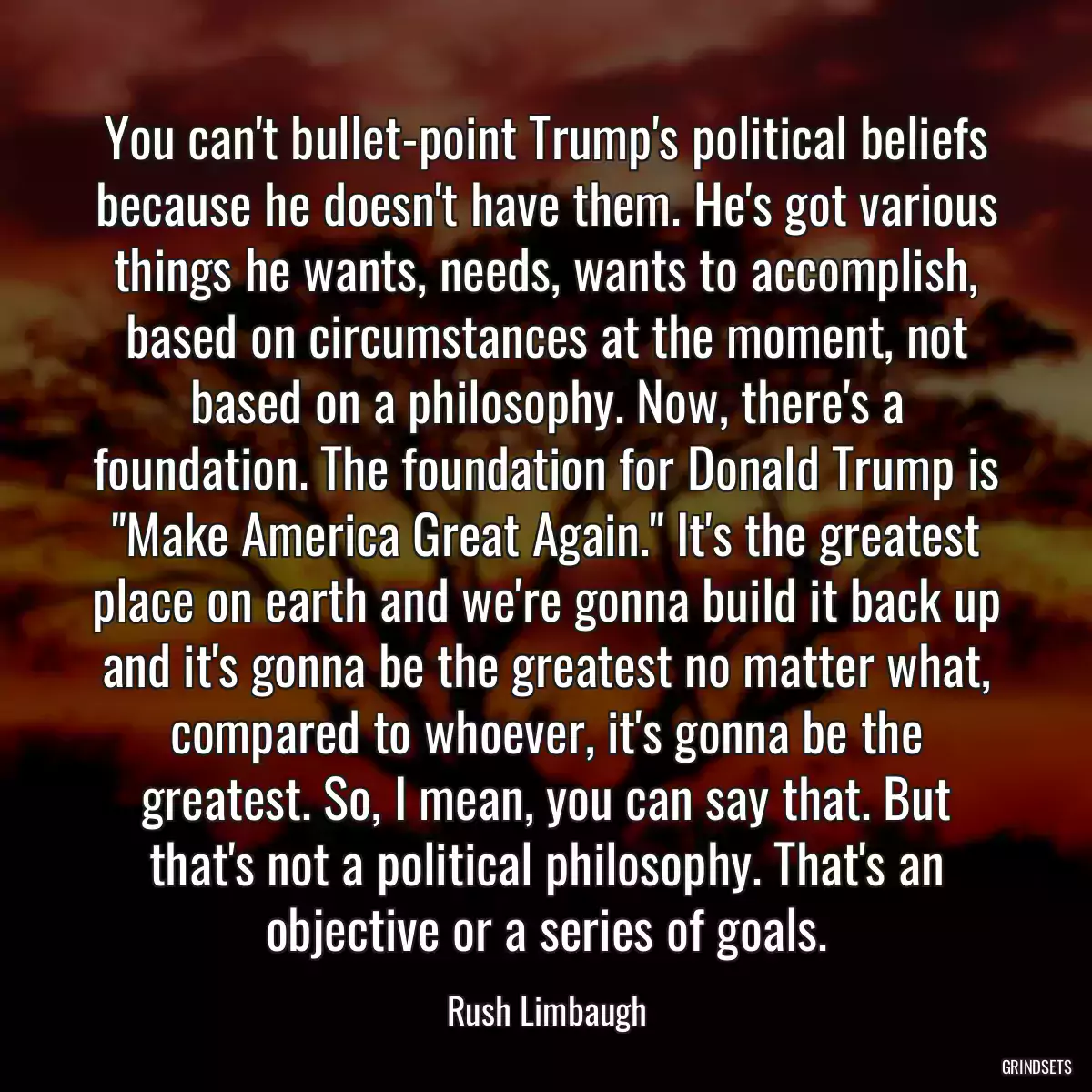 You can\'t bullet-point Trump\'s political beliefs because he doesn\'t have them. He\'s got various things he wants, needs, wants to accomplish, based on circumstances at the moment, not based on a philosophy. Now, there\'s a foundation. The foundation for Donald Trump is \