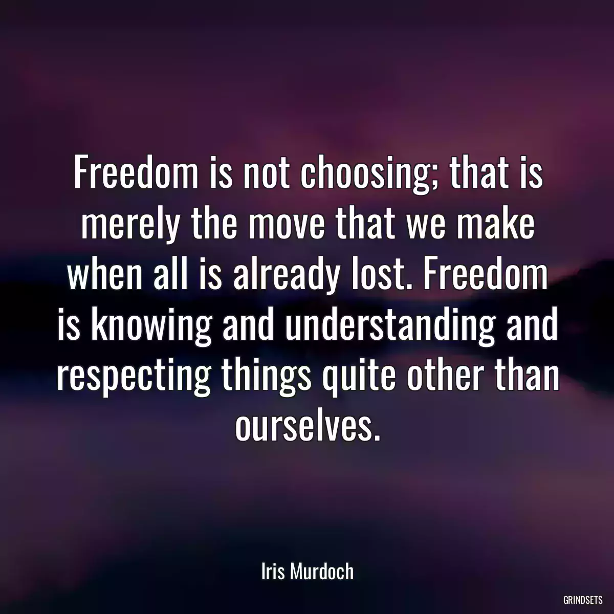 Freedom is not choosing; that is merely the move that we make when all is already lost. Freedom is knowing and understanding and respecting things quite other than ourselves.