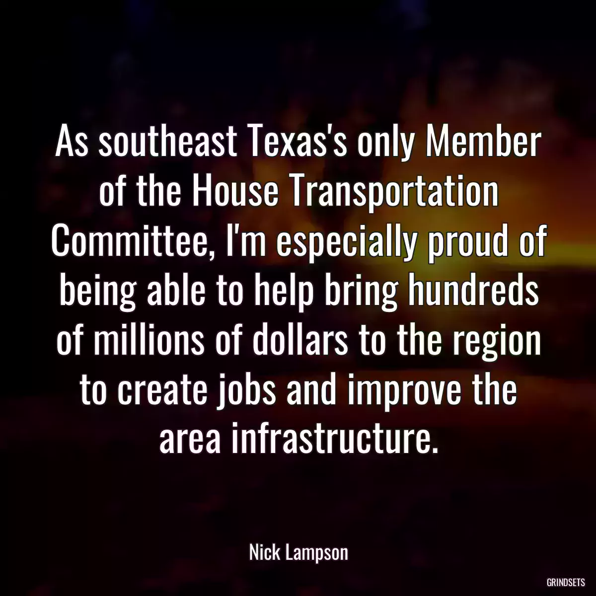 As southeast Texas\'s only Member of the House Transportation Committee, I\'m especially proud of being able to help bring hundreds of millions of dollars to the region to create jobs and improve the area infrastructure.