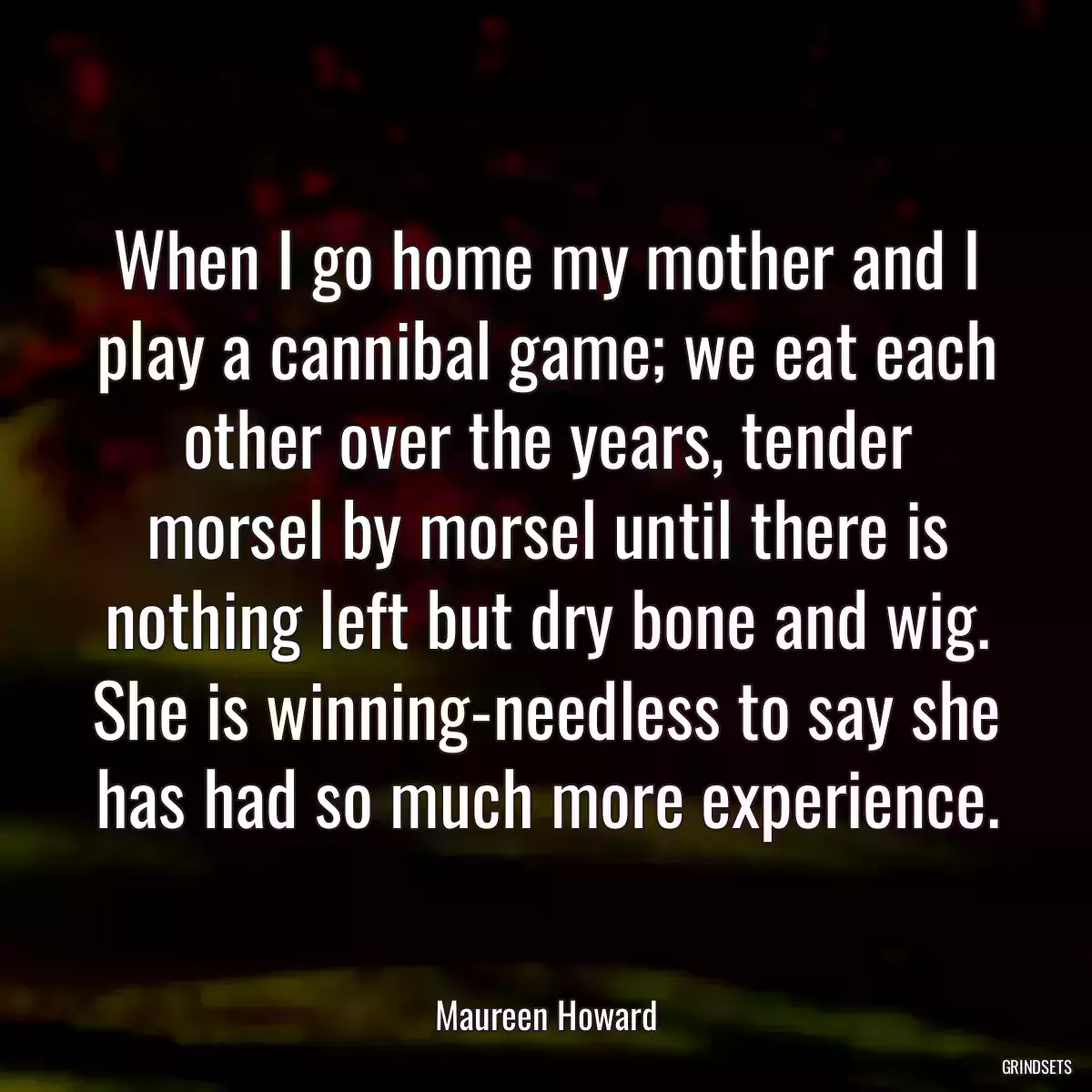 When I go home my mother and I play a cannibal game; we eat each other over the years, tender morsel by morsel until there is nothing left but dry bone and wig. She is winning-needless to say she has had so much more experience.