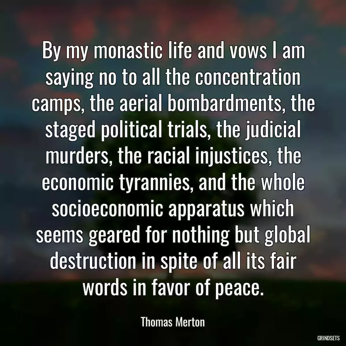 By my monastic life and vows I am saying no to all the concentration camps, the aerial bombardments, the staged political trials, the judicial murders, the racial injustices, the economic tyrannies, and the whole socioeconomic apparatus which seems geared for nothing but global destruction in spite of all its fair words in favor of peace.