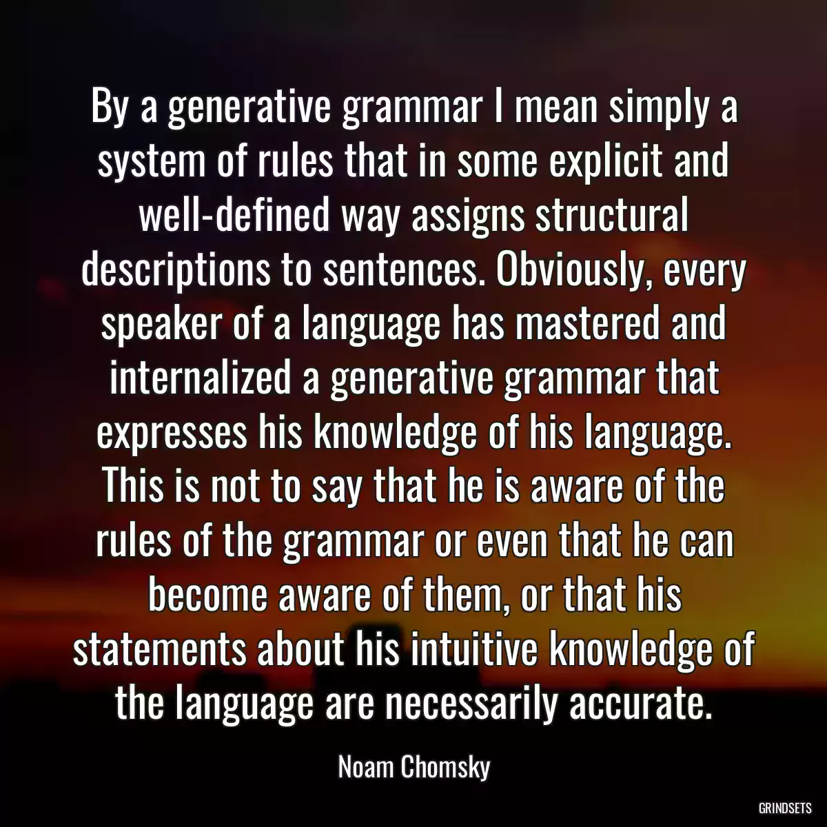 By a generative grammar I mean simply a system of rules that in some explicit and well-defined way assigns structural descriptions to sentences. Obviously, every speaker of a language has mastered and internalized a generative grammar that expresses his knowledge of his language. This is not to say that he is aware of the rules of the grammar or even that he can become aware of them, or that his statements about his intuitive knowledge of the language are necessarily accurate.