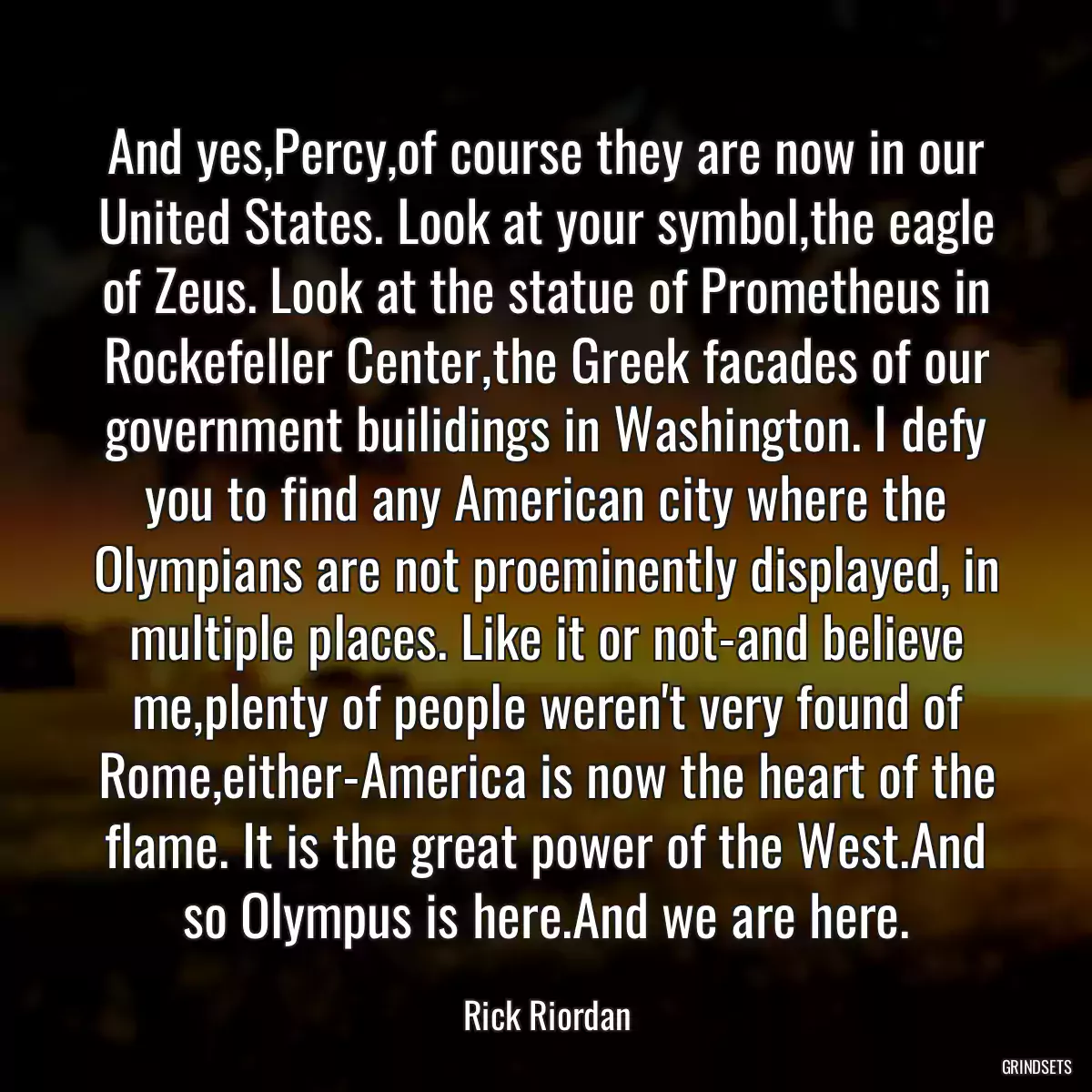 And yes,Percy,of course they are now in our United States. Look at your symbol,the eagle of Zeus. Look at the statue of Prometheus in Rockefeller Center,the Greek facades of our government builidings in Washington. I defy you to find any American city where the Olympians are not proeminently displayed, in multiple places. Like it or not-and believe me,plenty of people weren\'t very found of Rome,either-America is now the heart of the flame. It is the great power of the West.And so Olympus is here.And we are here.