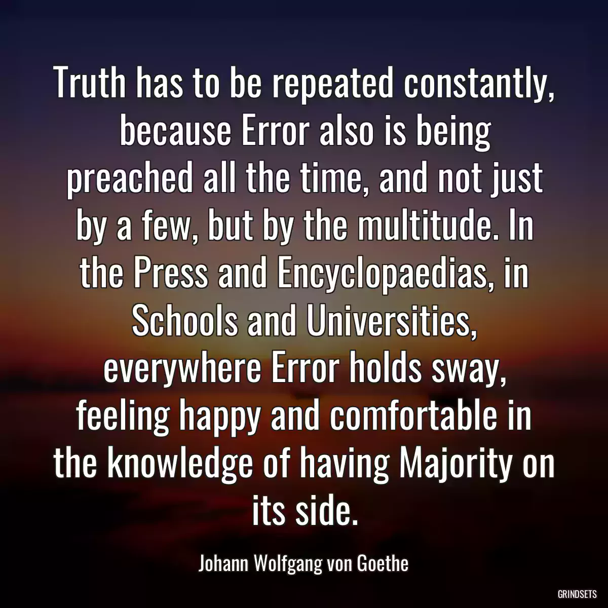 Truth has to be repeated constantly, because Error also is being preached all the time, and not just by a few, but by the multitude. In the Press and Encyclopaedias, in Schools and Universities, everywhere Error holds sway, feeling happy and comfortable in the knowledge of having Majority on its side.