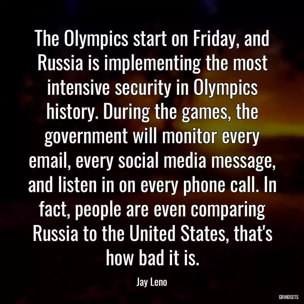 The Olympics start on Friday, and Russia is implementing the most intensive security in Olympics history. During the games, the government will monitor every email, every social media message, and listen in on every phone call. In fact, people are even comparing Russia to the United States, that\'s how bad it is.