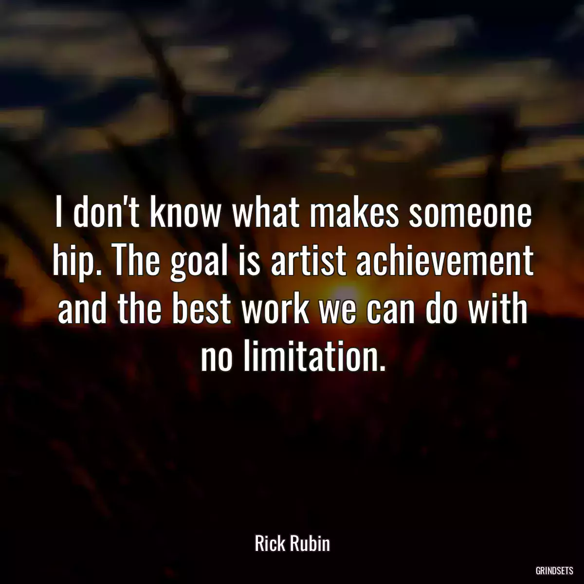 I don\'t know what makes someone hip. The goal is artist achievement and the best work we can do with no limitation.