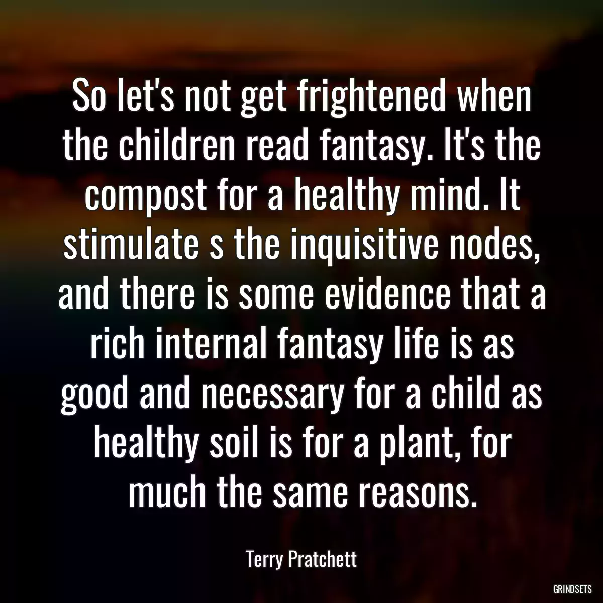 So let\'s not get frightened when the children read fantasy. It\'s the compost for a healthy mind. It stimulate s the inquisitive nodes, and there is some evidence that a rich internal fantasy life is as good and necessary for a child as healthy soil is for a plant, for much the same reasons.