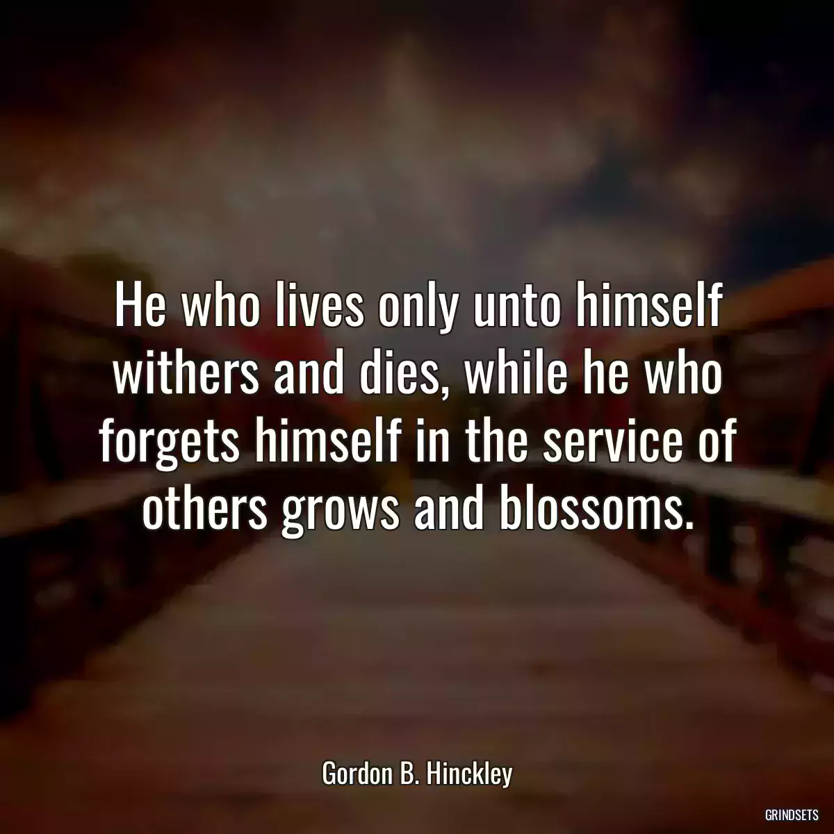 He who lives only unto himself withers and dies, while he who forgets himself in the service of others grows and blossoms.