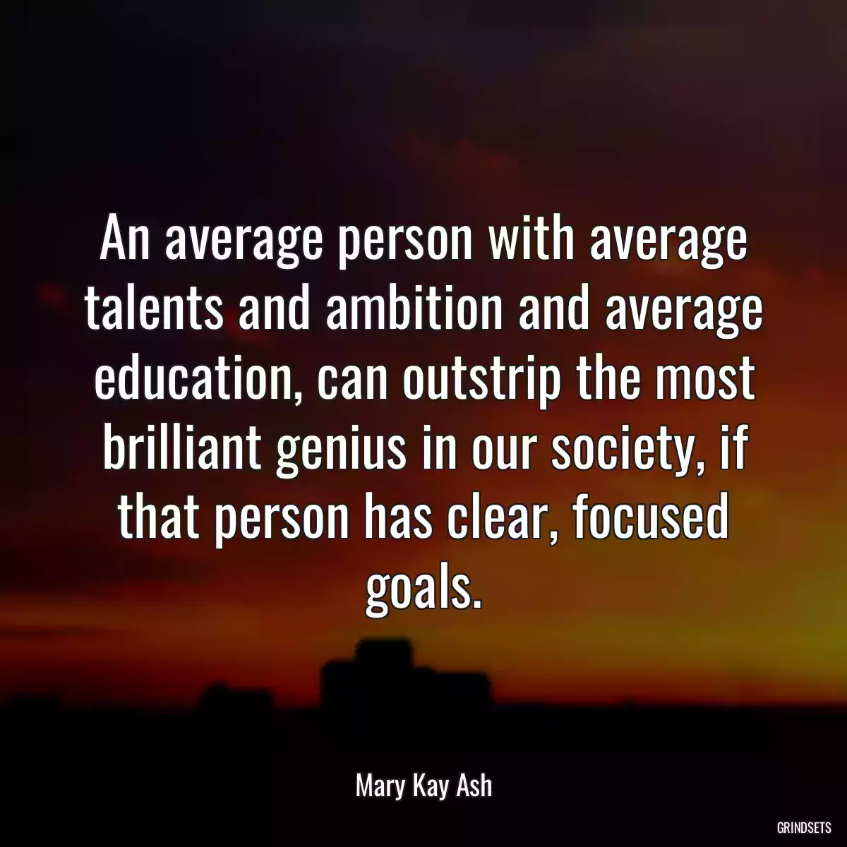 An average person with average talents and ambition and average education, can outstrip the most brilliant genius in our society, if that person has clear, focused goals.