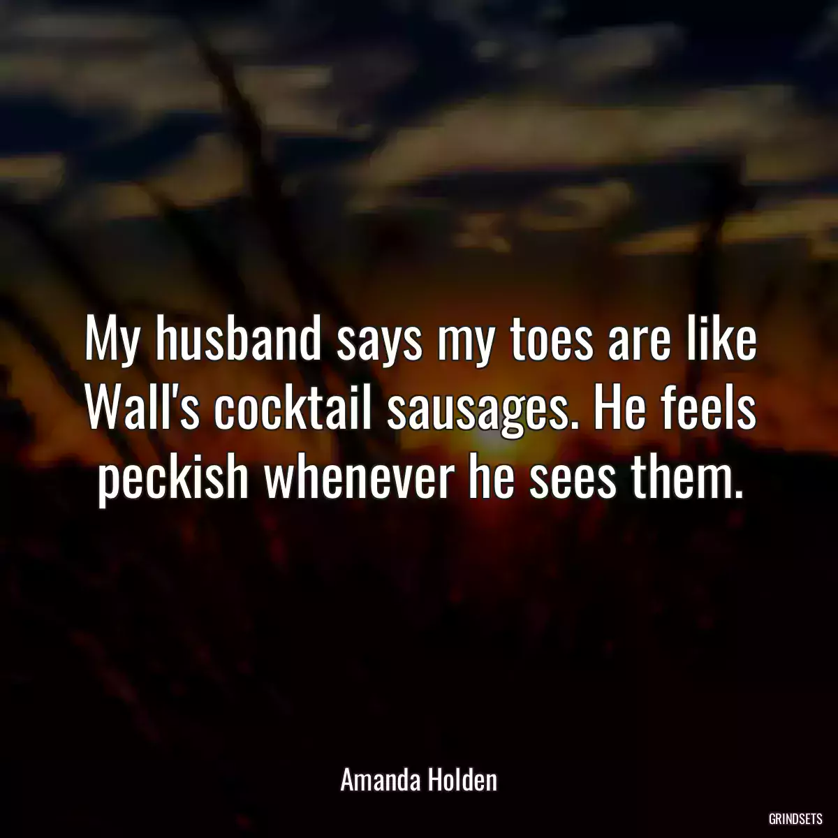 My husband says my toes are like Wall\'s cocktail sausages. He feels peckish whenever he sees them.