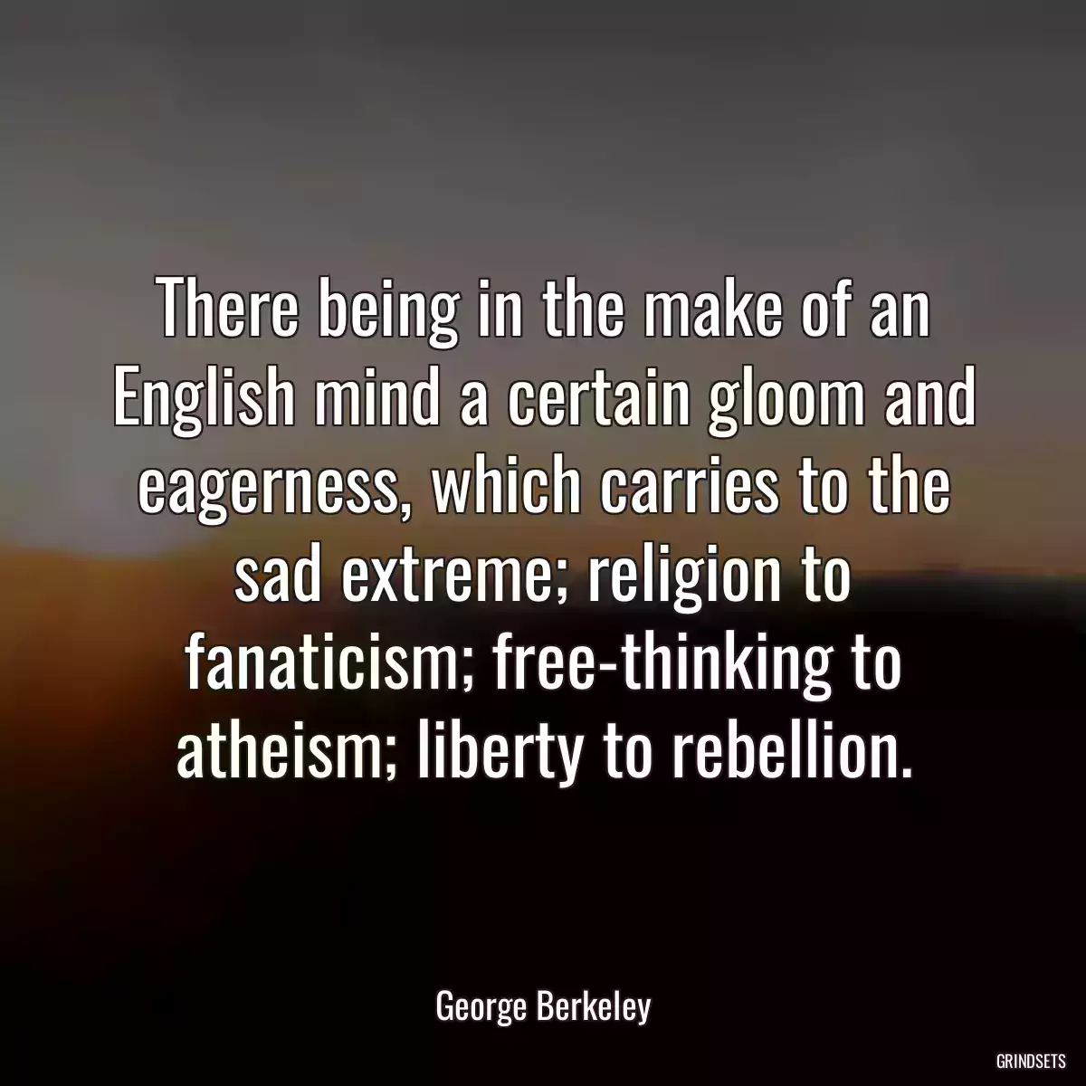 There being in the make of an English mind a certain gloom and eagerness, which carries to the sad extreme; religion to fanaticism; free-thinking to atheism; liberty to rebellion.