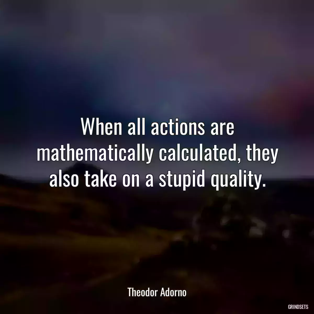 When all actions are mathematically calculated, they also take on a stupid quality.