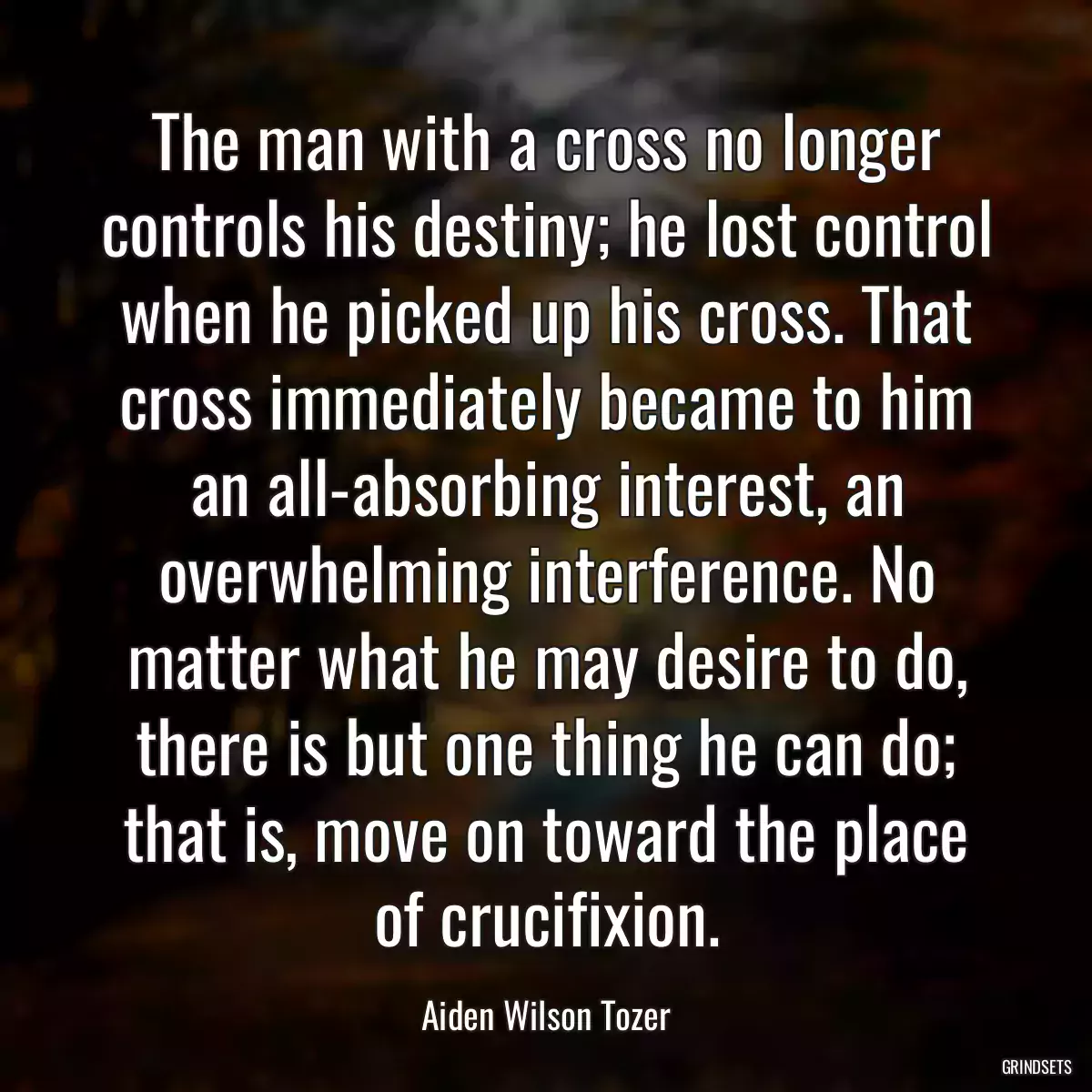 The man with a cross no longer controls his destiny; he lost control when he picked up his cross. That cross immediately became to him an all-absorbing interest, an overwhelming interference. No matter what he may desire to do, there is but one thing he can do; that is, move on toward the place of crucifixion.