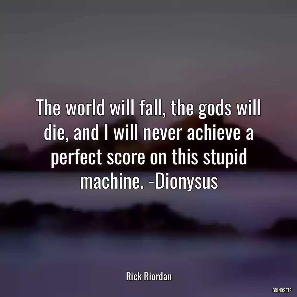 The world will fall, the gods will die, and I will never achieve a perfect score on this stupid machine. -Dionysus