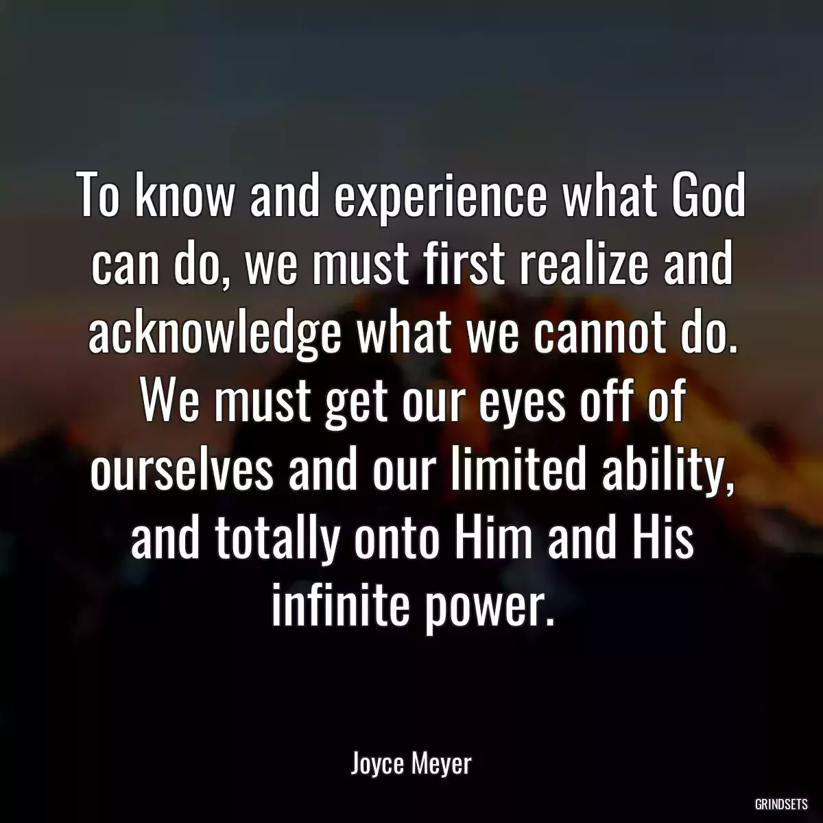 To know and experience what God can do, we must first realize and acknowledge what we cannot do. We must get our eyes off of ourselves and our limited ability, and totally onto Him and His infinite power.