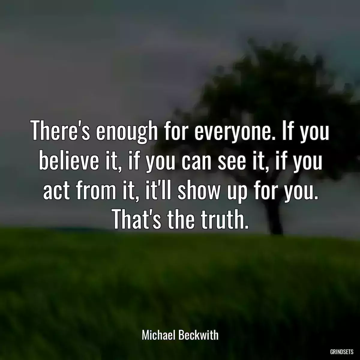 There\'s enough for everyone. If you believe it, if you can see it, if you act from it, it\'ll show up for you. That\'s the truth.