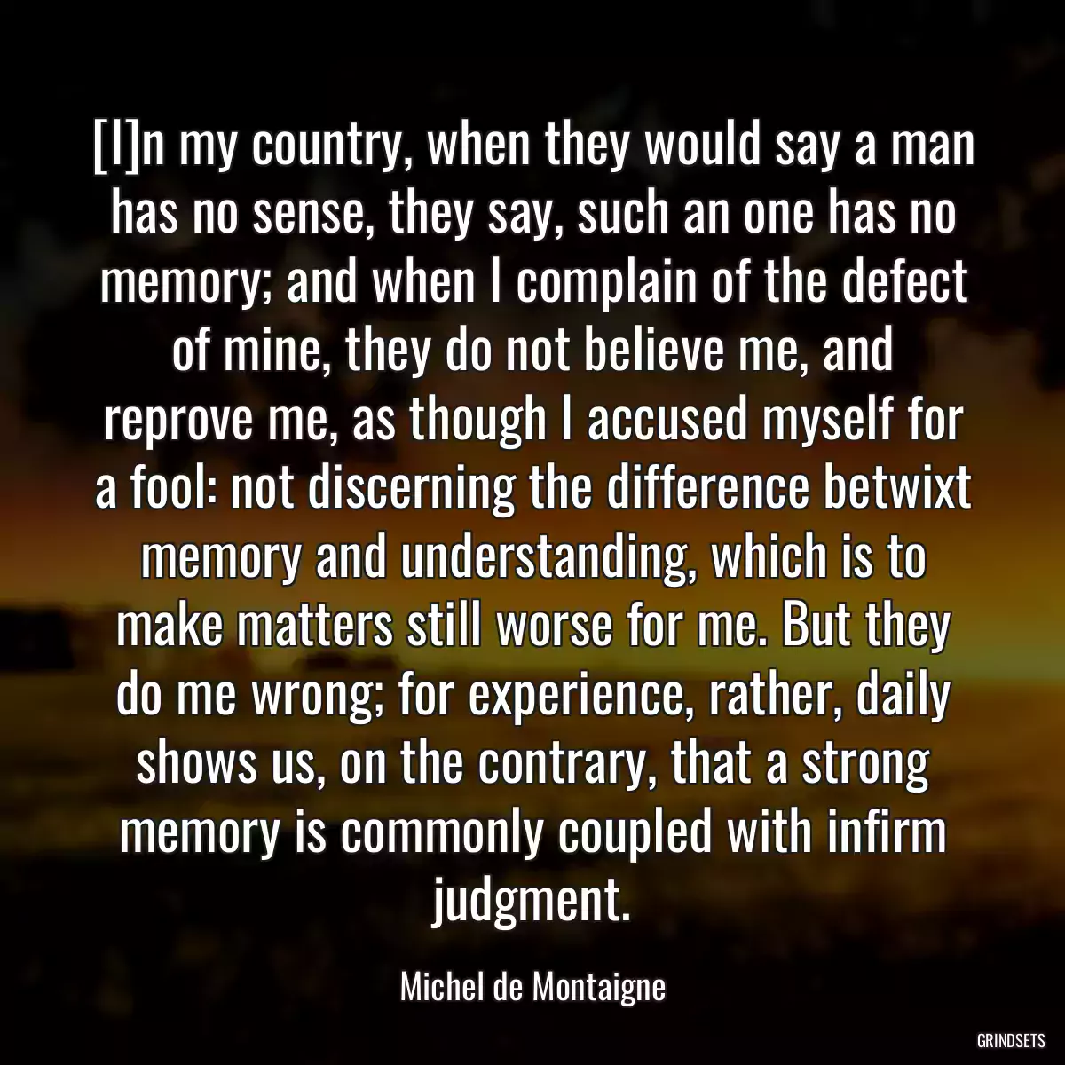 [I]n my country, when they would say a man has no sense, they say, such an one has no memory; and when I complain of the defect of mine, they do not believe me, and reprove me, as though I accused myself for a fool: not discerning the difference betwixt memory and understanding, which is to make matters still worse for me. But they do me wrong; for experience, rather, daily shows us, on the contrary, that a strong memory is commonly coupled with infirm judgment.