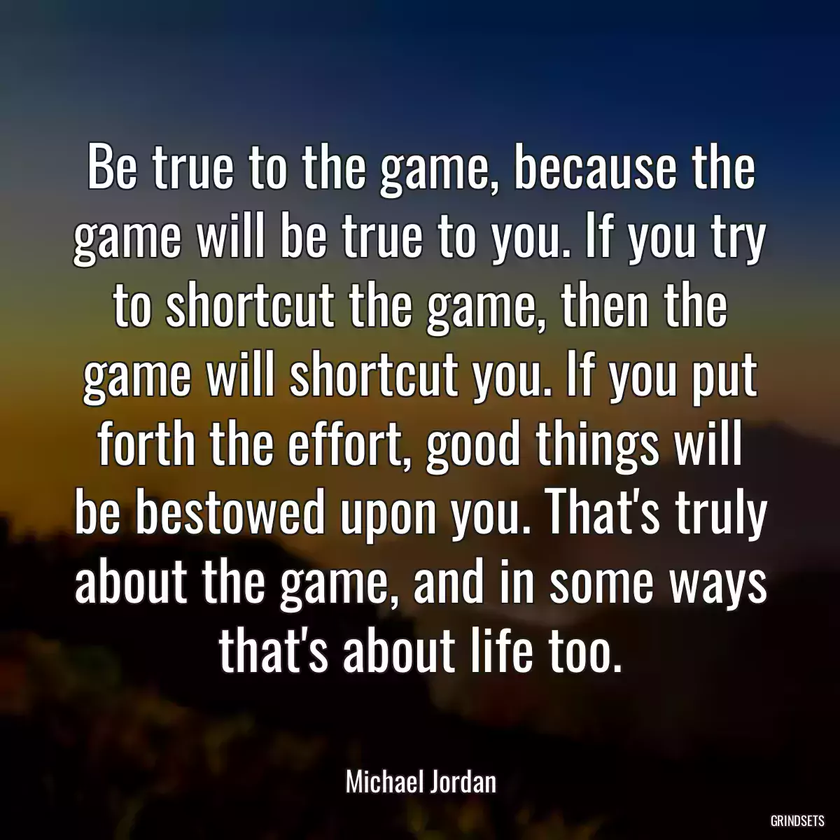Be true to the game, because the game will be true to you. If you try to shortcut the game, then the game will shortcut you. If you put forth the effort, good things will be bestowed upon you. That\'s truly about the game, and in some ways that\'s about life too.