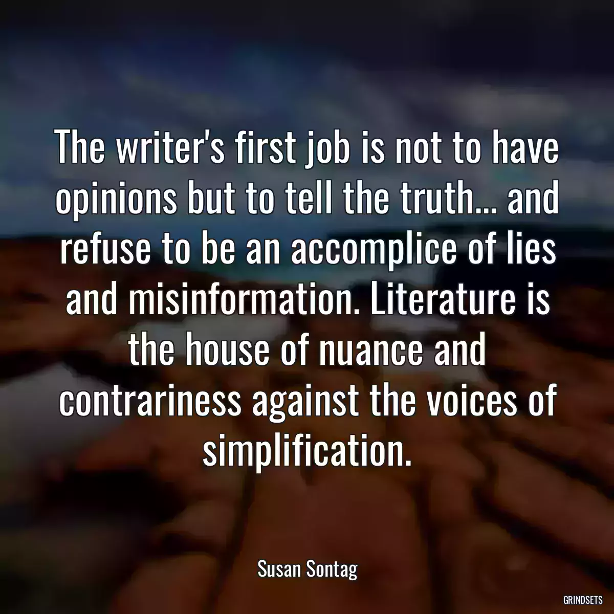 The writer\'s first job is not to have opinions but to tell the truth... and refuse to be an accomplice of lies and misinformation. Literature is the house of nuance and contrariness against the voices of simplification.