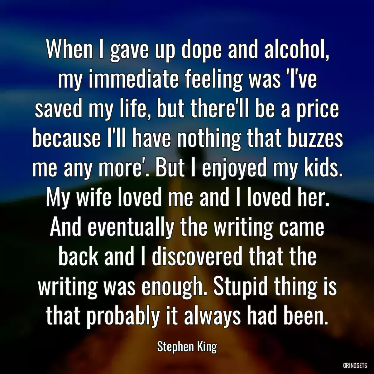 When I gave up dope and alcohol, my immediate feeling was \'I\'ve saved my life, but there\'ll be a price because I\'ll have nothing that buzzes me any more\'. But I enjoyed my kids. My wife loved me and I loved her. And eventually the writing came back and I discovered that the writing was enough. Stupid thing is that probably it always had been.