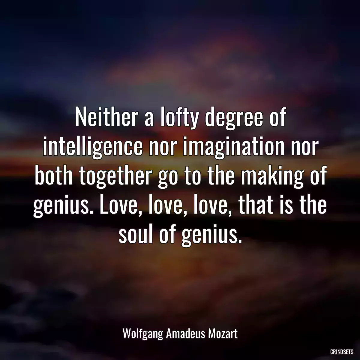 Neither a lofty degree of intelligence nor imagination nor both together go to the making of genius. Love, love, love, that is the soul of genius.