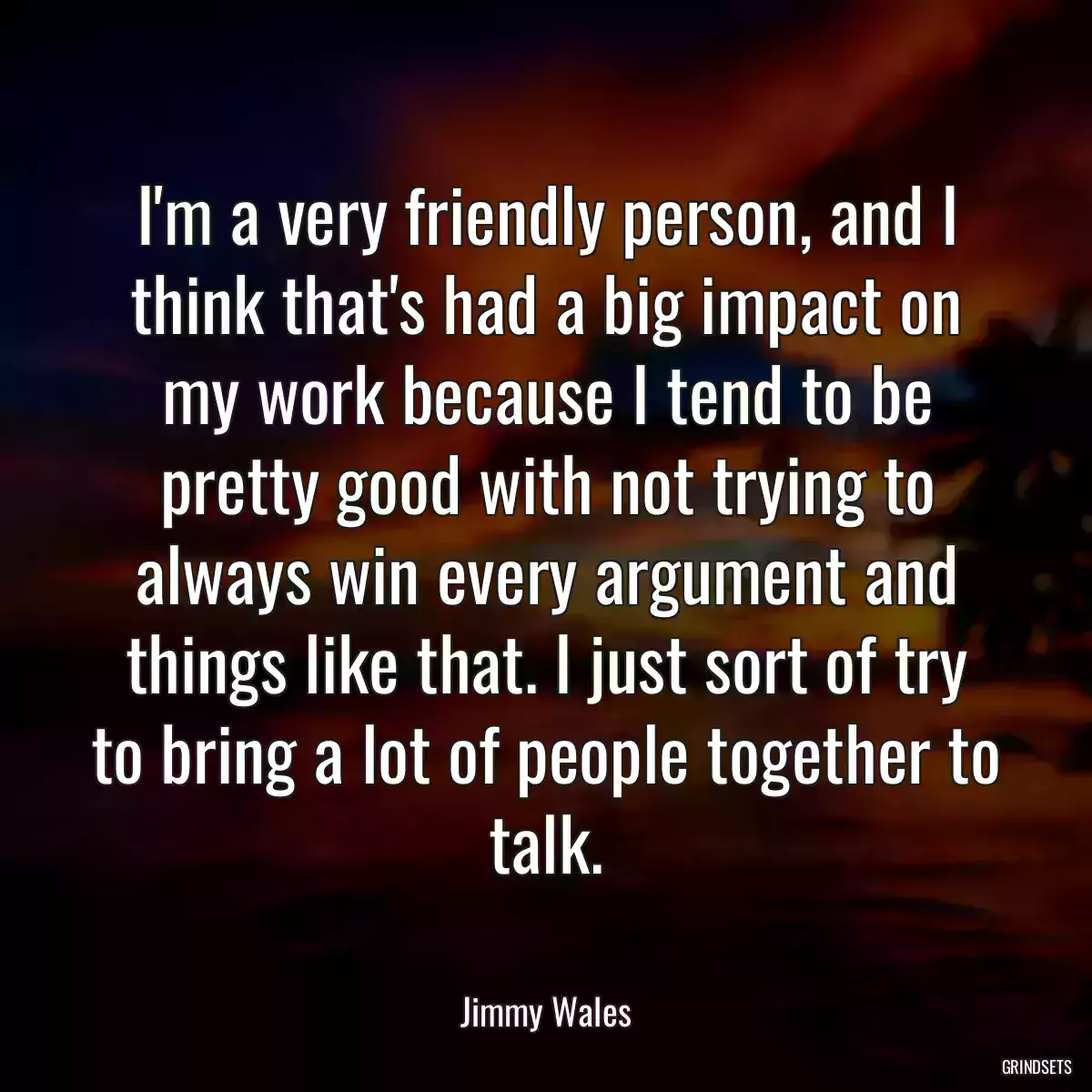 I\'m a very friendly person, and I think that\'s had a big impact on my work because I tend to be pretty good with not trying to always win every argument and things like that. I just sort of try to bring a lot of people together to talk.