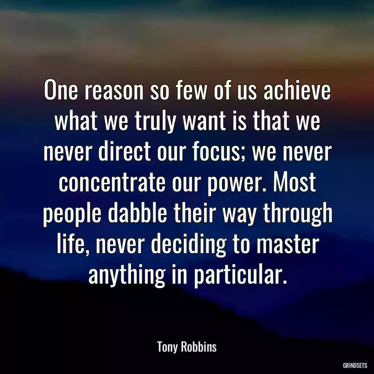 One reason so few of us achieve what we truly want is that we never direct our focus; we never concentrate our power. Most people dabble their way through life, never deciding to master anything in particular.