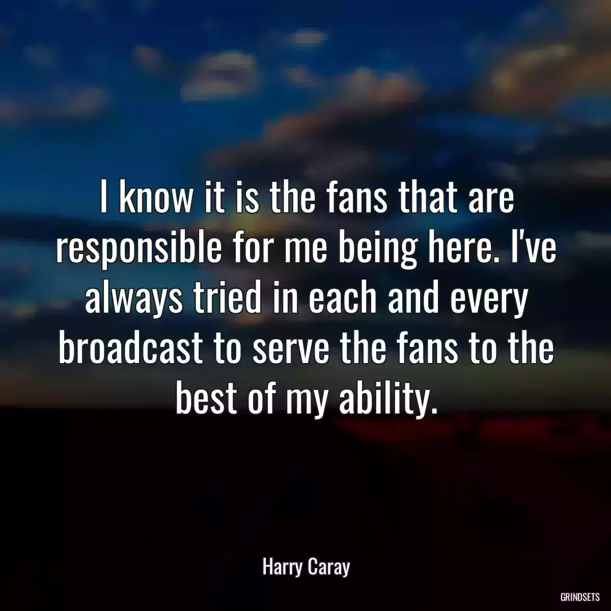 I know it is the fans that are responsible for me being here. I\'ve always tried in each and every broadcast to serve the fans to the best of my ability.