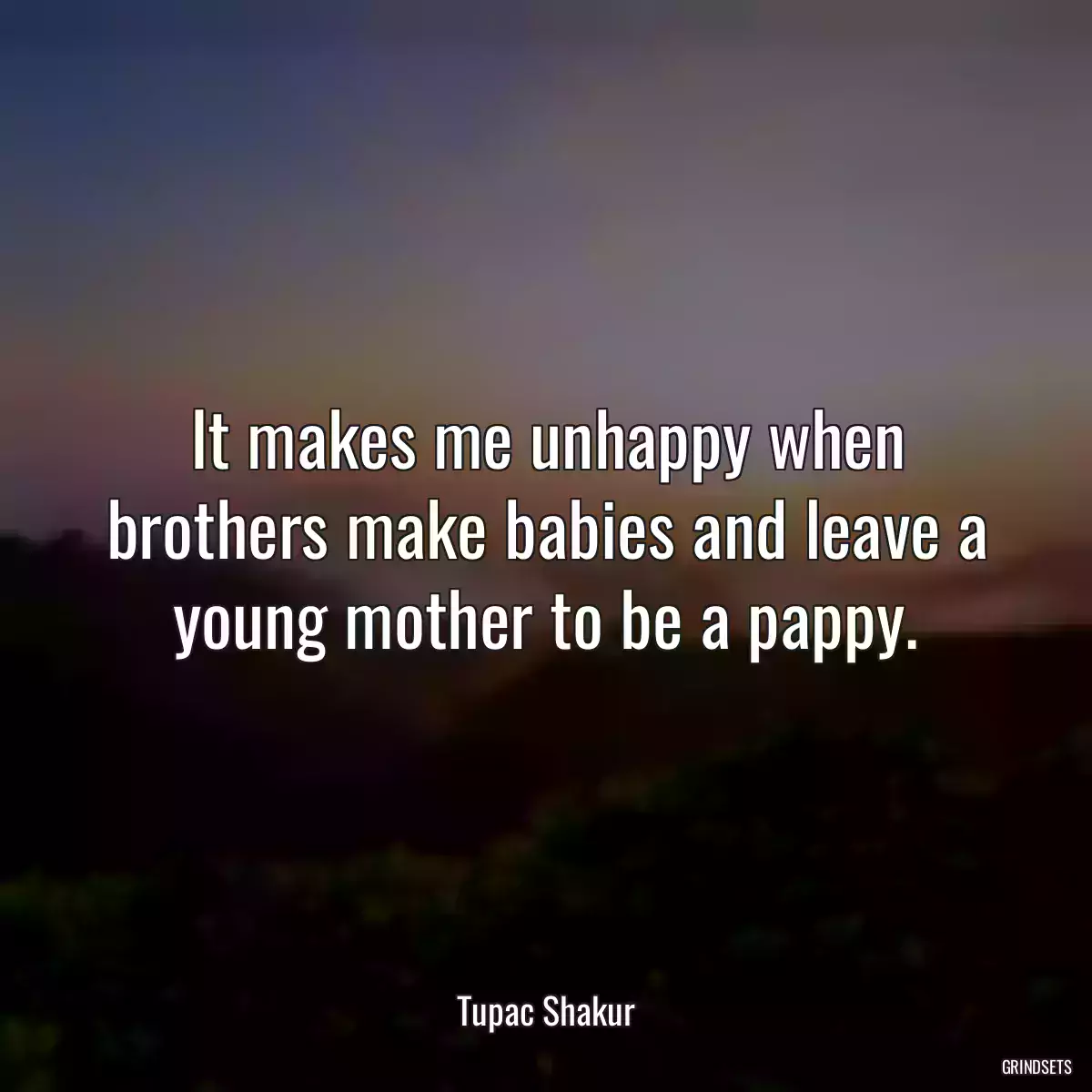 It makes me unhappy when brothers make babies and leave a young mother to be a pappy.